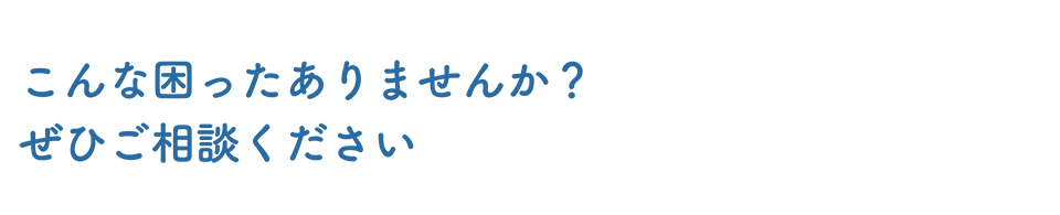 こんな困ったありませんか？ぜひご相談ください